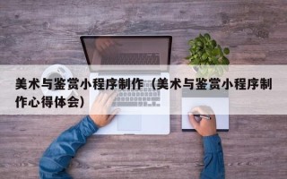滦南美术与鉴赏小程序制作（美术与鉴赏小程序制作心得体会）