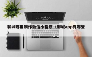滦南聊城哪里制作微信小程序（聊城app有哪些）