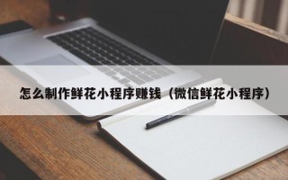 滦南怎么制作鲜花小程序赚钱（微信鲜花小程序）